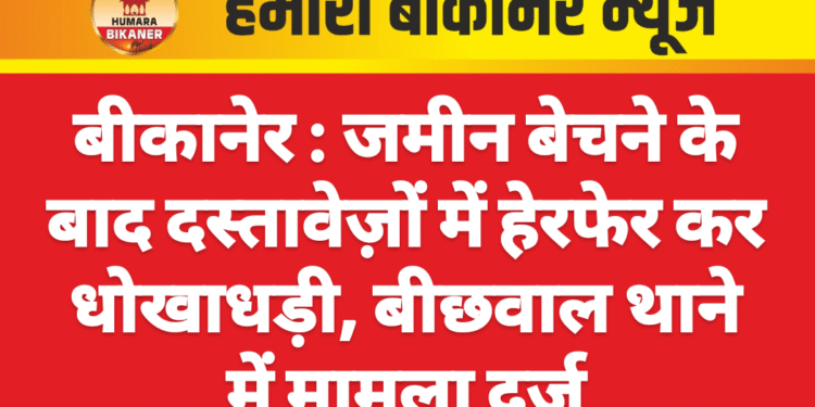बीकानेर : जमीन बेचने के बाद दस्तावेज़ों में हेरफेर कर धोखाधड़ी, बीछवाल थाने में मामला दर्ज