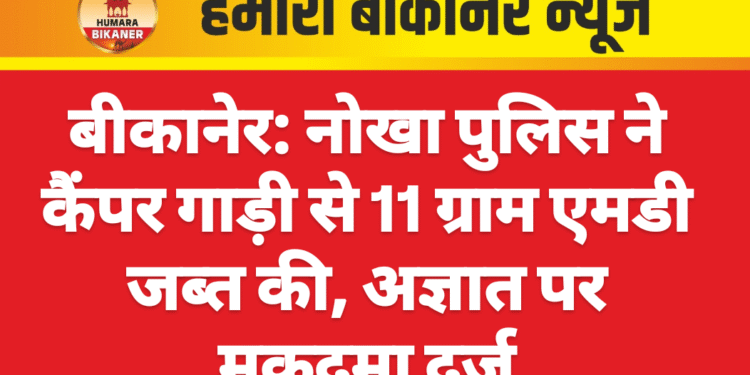 बीकानेर: नोखा पुलिस ने कैंपर गाड़ी से 11 ग्राम एमडी जब्त की, अज्ञात पर मुकदमा दर्ज