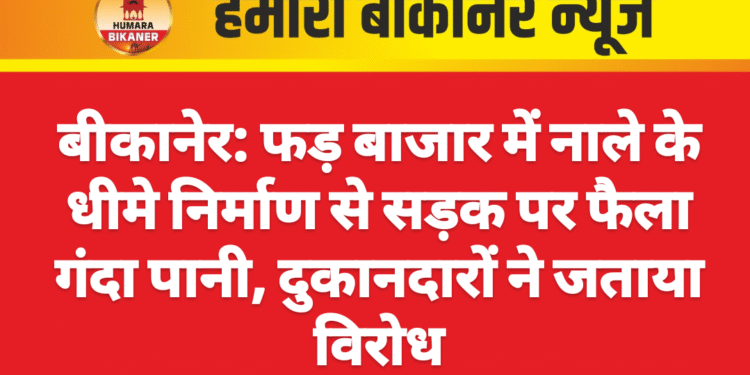 बीकानेर: फड़ बाजार में नाले के धीमे निर्माण से सड़क पर फैला गंदा पानी, दुकानदारों ने जताया विरोध