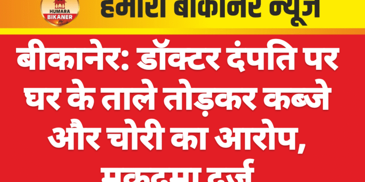 बीकानेर: डॉक्टर दंपति पर घर के ताले तोड़कर कब्जे और चोरी का आरोप, मुकदमा दर्ज