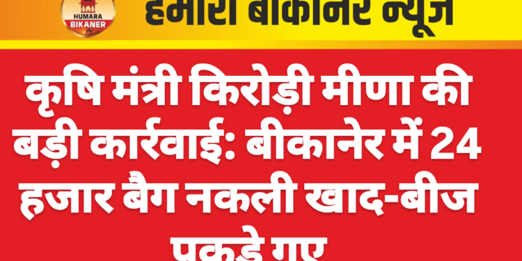 कृषि मंत्री किरोड़ी मीणा की बड़ी कार्रवाई: बीकानेर में 24 हजार बैग नकली खाद-बीज पकड़े गए
