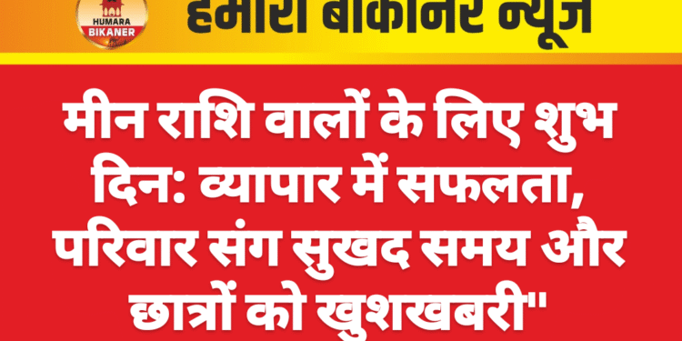 मीन राशि वालों के लिए शुभ दिन: व्यापार में सफलता, परिवार संग सुखद समय और छात्रों को खुशखबरी”