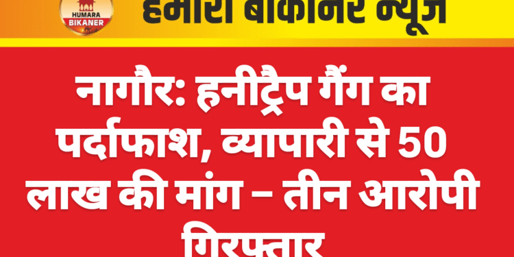 नागौर: हनीट्रैप गैंग का पर्दाफाश, व्यापारी से 50 लाख की मांग – तीन आरोपी गिरफ्तार
