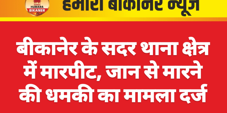 बीकानेर के सदर थाना क्षेत्र में मारपीट, जान से मारने की धमकी का मामला दर्ज