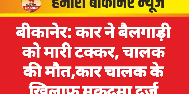 बीकानेर: कार ने बैलगाड़ी को मारी टक्कर, चालक की मौत,कार चालक के खिलाफ मुकदमा दर्ज