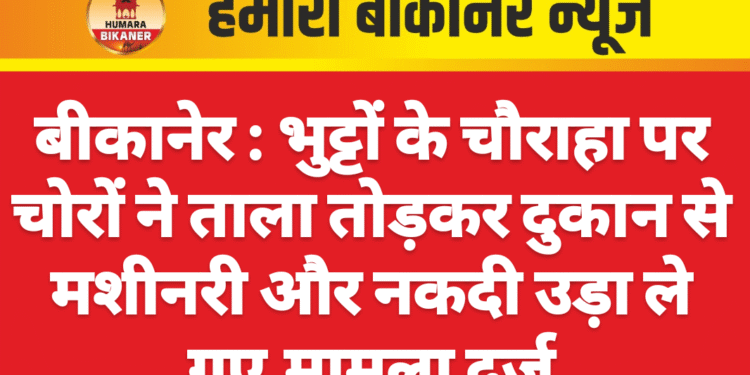 बीकानेर : भुट्टों के चौराहा पर चोरों ने ताला तोड़कर दुकान से मशीनरी और नकदी उड़ा ले गए,मामला दर्ज