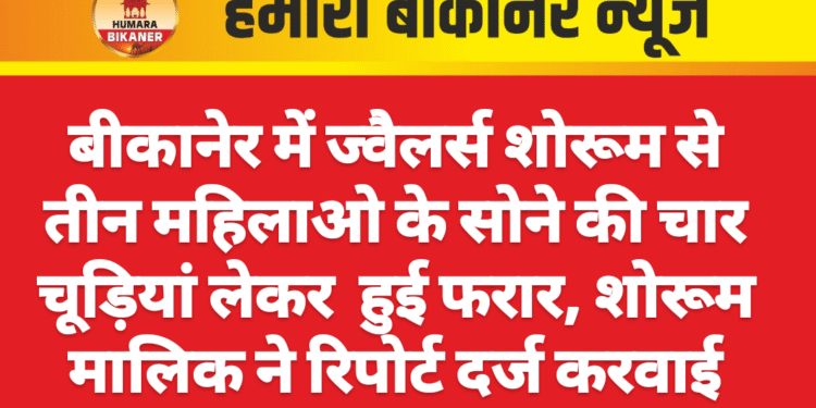 बीकानेर में ज्वैलर्स शोरूम से तीन महिलाओ के सोने की चार चूड़ियां लेकर  हुई फरार, शोरूम मालिक ने रिपोर्ट दर्ज करवाई
