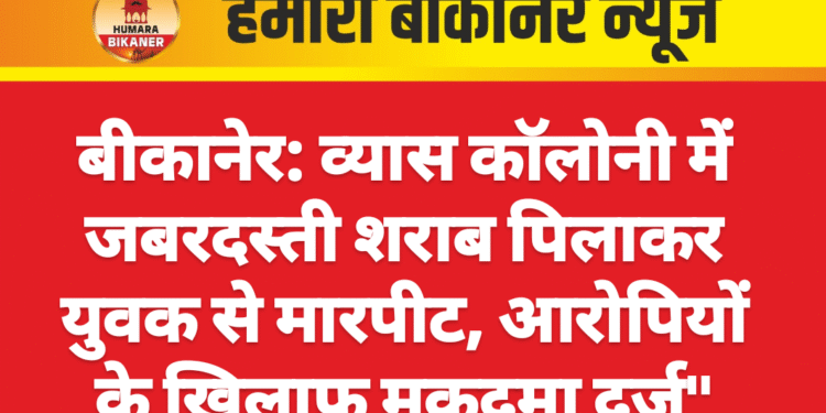 बीकानेर: व्यास कॉलोनी में जबरदस्ती शराब पिलाकर युवक से मारपीट, आरोपियों के खिलाफ मुकदमा दर्ज”