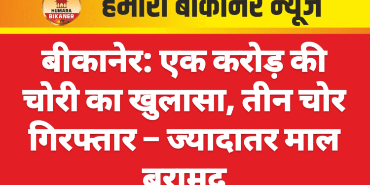 बीकानेर: एक करोड़ की चोरी का खुलासा, तीन चोर गिरफ्तार – ज्यादातर माल बरामद