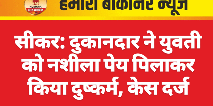 सीकर: दुकानदार ने युवती को नशीला पेय पिलाकर किया दुष्कर्म, केस दर्ज