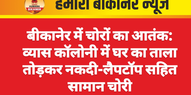 बीकानेर में चोरों का आतंक: व्यास कॉलोनी में घर का ताला तोड़कर नकदी-लैपटॉप सहित सामान चोरी