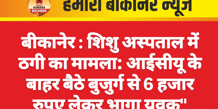 बीकानेर : शिशु अस्पताल में ठगी का मामला: आईसीयू के बाहर बैठे बुजुर्ग से 6 हजार रुपए लेकर भागा युवक”