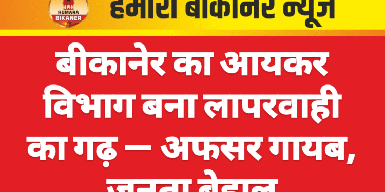 बीकानेर का आयकर विभाग बना लापरवाही का गढ़ — अफसर गायब, जनता बेहाल