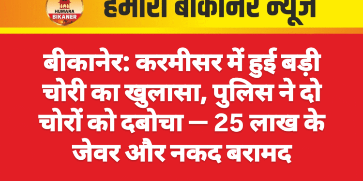 बीकानेर: करमीसर में हुई बड़ी चोरी का खुलासा, पुलिस ने दो चोरों को दबोचा — 25 लाख के जेवर और नकद बरामद