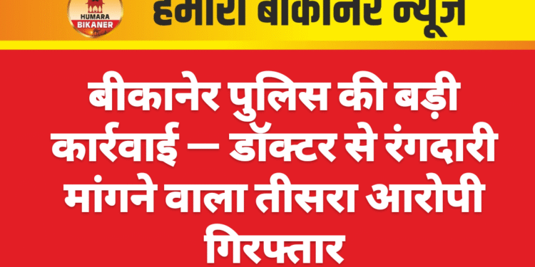 बीकानेर पुलिस की बड़ी कार्रवाई — डॉक्टर से रंगदारी मांगने वाला तीसरा आरोपी गिरफ्तार
