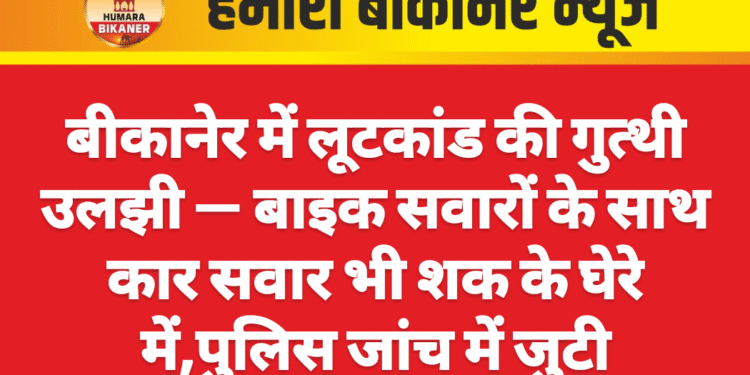 बीकानेर में लूटकांड की गुत्थी उलझी — बाइक सवारों के साथ कार सवार भी शक के घेरे में,पुलिस जांच में जुटी