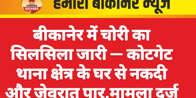 बीकानेर में चोरी का सिलसिला जारी — कोटगेट थाना क्षेत्र के घर से नकदी और जेवरात पार,मामला दर्ज