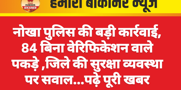 नोखा पुलिस की बड़ी कार्रवाई, 84 बिना वेरिफिकेशन वाले पकड़े ,जिले की सुरक्षा व्यवस्था पर सवाल…पढ़े पूरी खबर