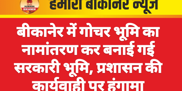 बीकानेर में गोचर भूमि का नामांतरण कर बनाई गई सरकारी भूमि, प्रशासन की कार्यवाही पर हंगामा