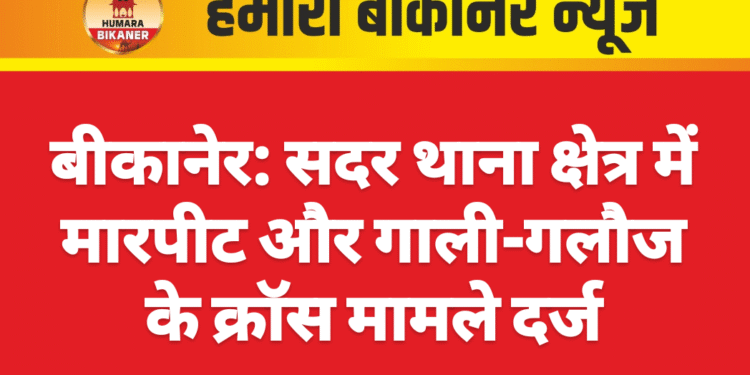 बीकानेर: सदर थाना क्षेत्र में मारपीट और गाली-गलौज के क्रॉस मामले दर्ज