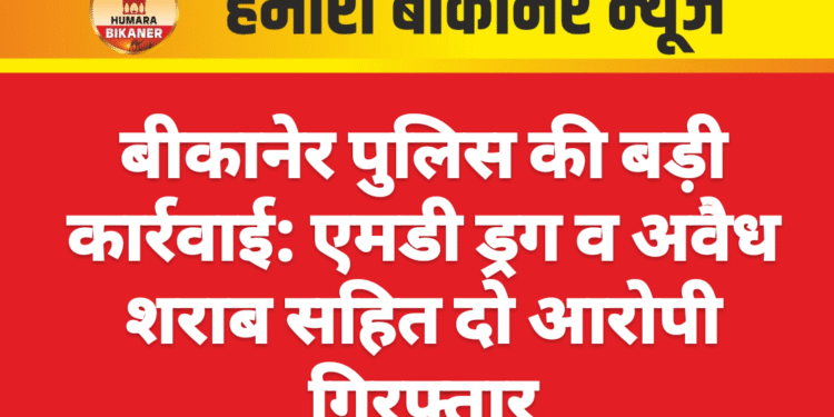 बीकानेर पुलिस की बड़ी कार्रवाई: एमडी ड्रग व अवैध शराब सहित दो आरोपी गिरफ्तार