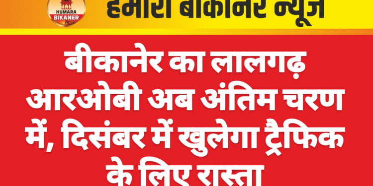 बीकानेर का लालगढ़ आरओबी अब अंतिम चरण में, दिसंबर में खुलेगा ट्रैफिक के लिए रास्ता