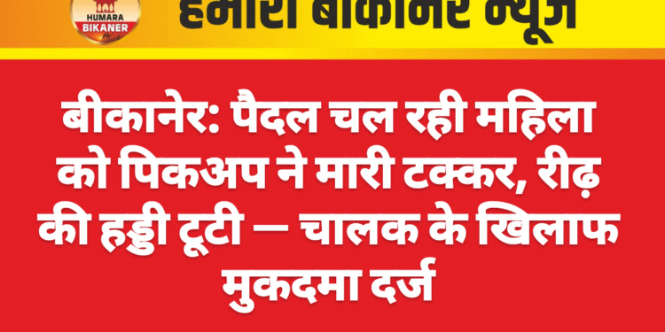 बीकानेर: पैदल चल रही महिला को पिकअप ने मारी टक्कर, रीढ़ की हड्डी टूटी — चालक के खिलाफ मुकदमा दर्ज