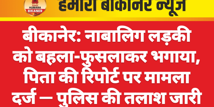 बीकानेर: नाबालिग लड़की को बहला-फुसलाकर भगाया, पिता की रिपोर्ट पर मामला दर्ज — पुलिस की तलाश जारी