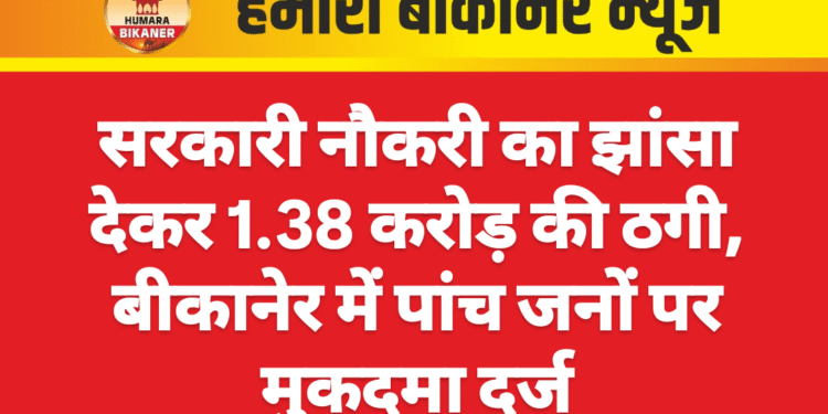 सरकारी नौकरी का झांसा देकर 1.38 करोड़ की ठगी, बीकानेर में पांच जनों पर मुकदमा दर्ज