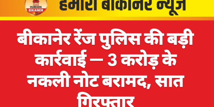 बीकानेर रेंज पुलिस की बड़ी कार्रवाई — ₹3 करोड़ के नकली नोट बरामद, सात गिरफ्तार