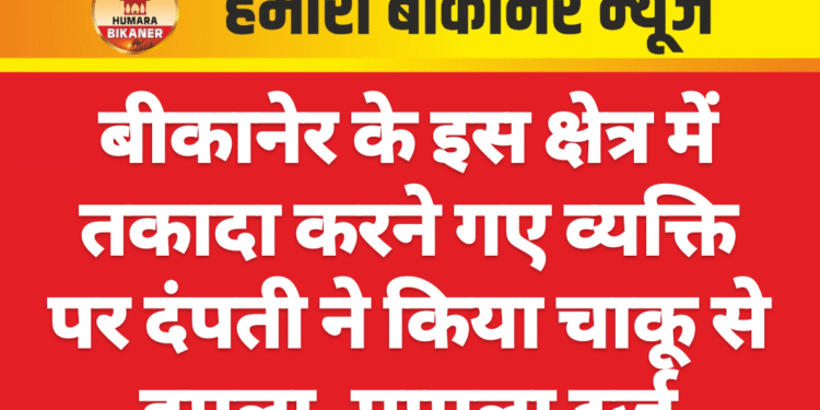 बीकानेर के इस क्षेत्र में तकादा करने गए व्यक्ति पर दंपती ने किया चाकू से हमला, मामला दर्ज