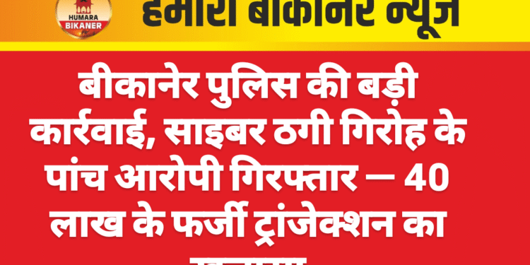 बीकानेर पुलिस की बड़ी कार्रवाई, साइबर ठगी गिरोह के पांच आरोपी गिरफ्तार — 40 लाख के फर्जी ट्रांजेक्शन का खुलासा
