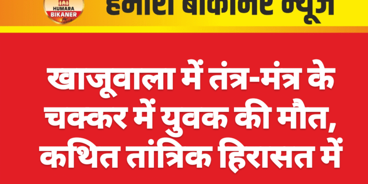 खाजूवाला में तंत्र-मंत्र के चक्कर में युवक की मौत, कथित तांत्रिक हिरासत में