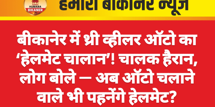 बीकानेर में थ्री व्हीलर ऑटो का ‘हेलमेट चालान’! चालक हैरान, लोग बोले — अब ऑटो चलाने वाले भी पहनेंगे हेलमेट