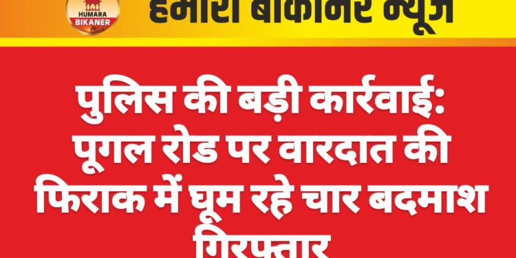 पुलिस की बड़ी कार्रवाई: पूगल रोड पर वारदात की फिराक में घूम रहे चार बदमाश गिरफ्तार