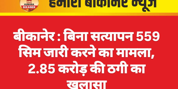 बीकानेर : बिना सत्यापन 559 सिम जारी करने का मामला, 2.85 करोड़ की ठगी का खुलासा