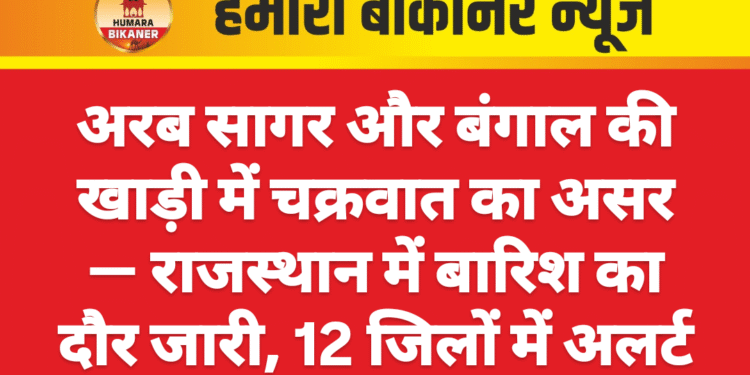 अरब सागर और बंगाल की खाड़ी में चक्रवात का असर — राजस्थान में बारिश का दौर जारी, 12 जिलों में अलर्ट
