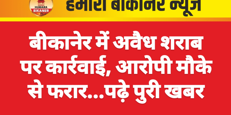 बीकानेर में अवैध शराब पर कार्रवाई, आरोपी मौके से फरार…पढ़े पुरी खबर