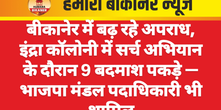 बीकानेर में बढ़ रहे अपराध, इंद्रा कॉलोनी में सर्च अभियान के दौरान 9 बदमाश पकड़े — भाजपा मंडल पदाधिकारी भी शामिल