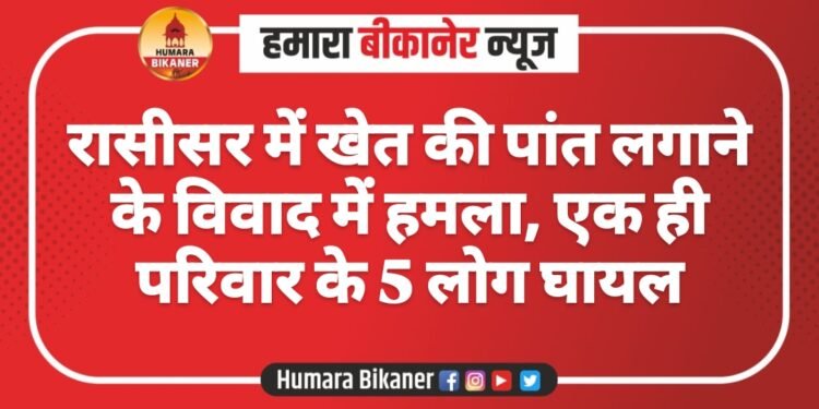 रासीसर में खेत की पांत लगाने के विवाद में हमला, एक ही परिवार के 5 लोग घायल