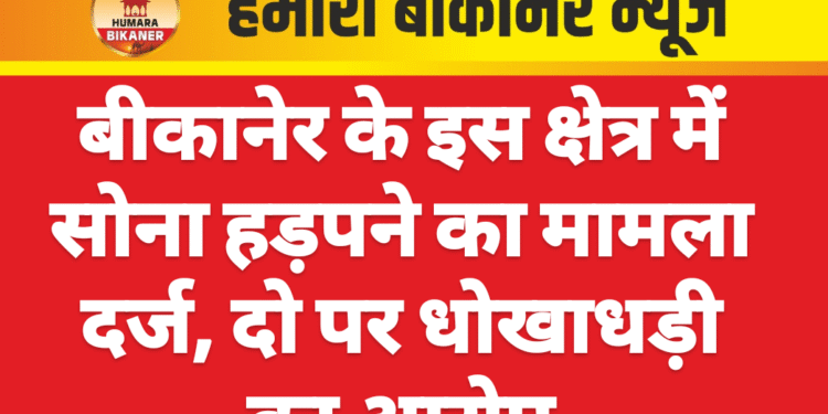 बीकानेर के इस क्षेत्र में सोना हड़पने का मामला दर्ज, दो पर धोखाधड़ी का आरोप