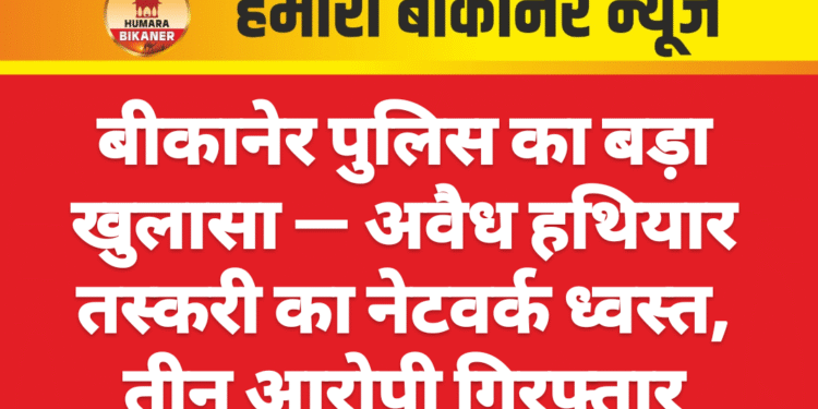 बीकानेर पुलिस का बड़ा खुलासा — अवैध हथियार तस्करी का नेटवर्क ध्वस्त, तीन आरोपी गिरफ्तार
