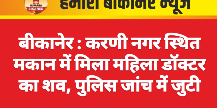 बीकानेर : करणी नगर स्थित मकान में मिला महिला डॉक्टर का शव, पुलिस जांच में जुटी