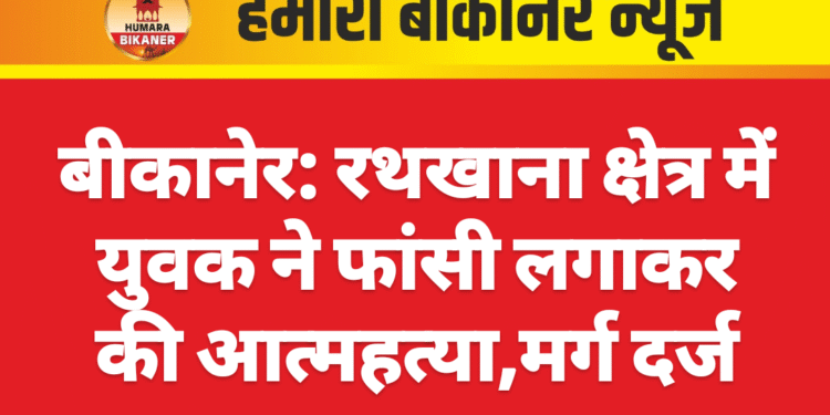 बीकानेर: रथखाना क्षेत्र में युवक ने फांसी लगाकर की आत्महत्या,मर्ग दर्ज