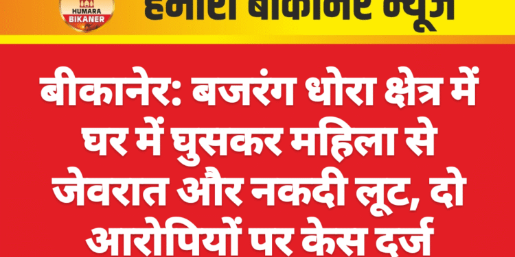 बीकानेर: बजरंग धोरा क्षेत्र में घर में घुसकर महिला से जेवरात और नकदी लूट, दो आरोपियों पर केस दर्ज