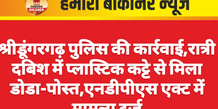 श्रीडूंगरगढ़ पुलिस की कार्रवाई,रात्री दबिश में प्लास्टिक कट्टे से मिला डोडा-पोस्त,एनडीपीएस एक्ट में मामला दर्ज
