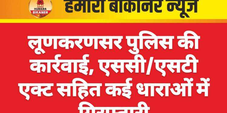लूणकरणसर पुलिस की कार्रवाई, एससी/एसटी एक्ट सहित कई धाराओं में गिरफ्तारी