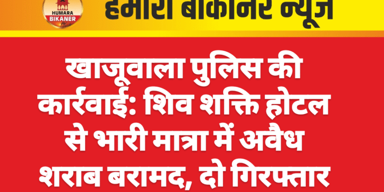 : खाजूवाला पुलिस की कार्रवाई: शिव शक्ति होटल से भारी मात्रा में अवैध शराब बरामद, दो गिरफ्तार