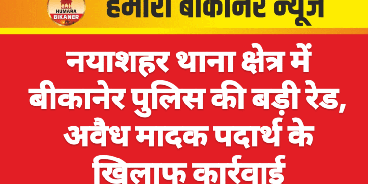 नयाशहर थाना क्षेत्र में बीकानेर पुलिस की बड़ी रेड, अवैध मादक पदार्थ के खिलाफ कार्रवाई