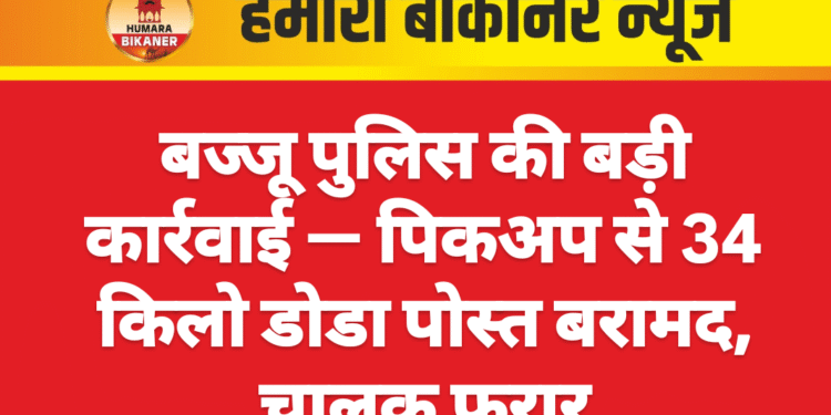 बज्जू पुलिस की बड़ी कार्रवाई — पिकअप से 34 किलो डोडा पोस्त बरामद, चालक फरार